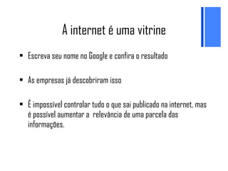 A internet é uma vitrine Escreva seu nome no Google e confira o resultado As empresas já descobriram isso É impossível controlar tudo o que sai publicado na internet, mas é possível aumentar a  relevância de uma parcela das informações. 