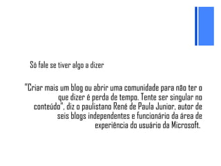 Só fale se tiver algo a dizer “ Criar mais um blog ou abrir uma comunidade para não ter o que dizer é perda de tempo. Tente ser singular no conteúdo”, diz o paulistano René de Paula Junior, autor de seis blogs independentes e funcionário da área de experiência do usuário da Microsoft.  
