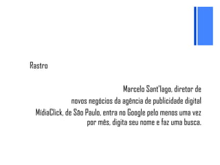 Rastro Marcelo Sant’Iago, diretor de novos negócios da agência de publicidade digital MídiaClick, de São Paulo, entra no Google pelo menos uma vez por mês, digita seu nome e faz uma busca. 