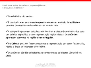 Os relatórios são exatos.
É possível saber exatamente quantas vezes seu anúncio foi exibido e
quantas pessoas foram levadas ao site através dele.
A campanha pode ser veiculada em horários e dias pré-determinados para
um público específico e com segmentação regionalizada. Os anúncios
aparecem somente na região da sua Singular.
No Orkut é possível fazer campanhas e segmentação por sexo, faixa etária,
região e áreas de interesse do usuário.
Os anúncios são tão adaptados ao contexto que os leitores vão achá-los
úteis.
Portal Unimed - (48) 3952-4404
lauren.lima@portalunimed.com.br
Publicidade online. As melhores empresas já fazem.
E a sua, quando começa?
 