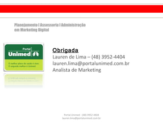 Obrigada
Lauren de Lima – (48) 3952-4404
lauren.lima@portalunimed.com.br
Analista de Marketing
Portal Unimed - (48) 3952-4404
lauren.lima@portalunimed.com.br
Planejamento l Assessoria l Administração
em Marketing Digital
 