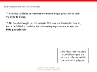  85% dos usuários de internet encontram o que precisam na web
via sites de busca.
 No Brasil o Google detém mais de 92% dos resultados das buscas,
cerca de 30% dos usuários encontram o que procuram através de
links patrocinados.
39% dos internautas
acreditam que as
marcas líderes estão
na primeira página.
Portal Unimed - (48) 3952-4404
lauren.lima@portalunimed.com.br
Saiba mais sobre Links Patrocinados
 