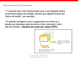  É através dos Links Patrocinados que a sua Singular estará
na primeira página do Google, sempre que alguém buscar por
“plano de saúde”, por exemplo.
A grande vantagem é que o pagamento só é feito se a
pessoa se interessar pelo anuncio e clicar nele para ir até o
site da Unimed – Sistema de custo por clique (CPC)
Portal Unimed - (48) 3952-4404
lauren.lima@portalunimed.com.br
Saiba mais sobre Links Patrocinados
 