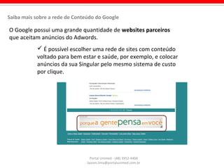 O Google possui uma grande quantidade de websites parceiros
que aceitam anúncios do Adwords.
Portal Unimed - (48) 3952-4404
lauren.lima@portalunimed.com.br
Saiba mais sobre a rede de Conteúdo do Google
 É possível escolher uma rede de sites com conteúdo
voltado para bem estar e saúde, por exemplo, e colocar
anúncios da sua Singular pelo mesmo sistema de custo
por clique.
 