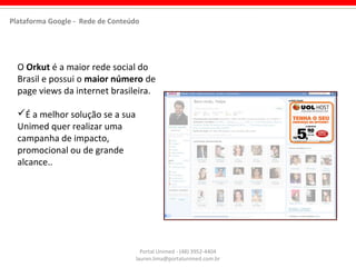 Portal Unimed - (48) 3952-4404
lauren.lima@portalunimed.com.br
O Orkut é a maior rede social do
Brasil e possui o maior número de
page views da internet brasileira.
É a melhor solução se a sua
Unimed quer realizar uma
campanha de impacto,
promocional ou de grande
alcance..
Plataforma Google - Rede de Conteúdo
 