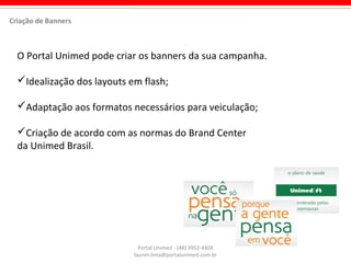 Portal Unimed - (48) 3952-4404
lauren.lima@portalunimed.com.br
O Portal Unimed pode criar os banners da sua campanha.
Idealização dos layouts em flash;
Adaptação aos formatos necessários para veiculação;
Criação de acordo com as normas do Brand Center
da Unimed Brasil.
Criação de Banners
 