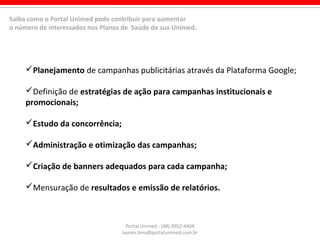 Portal Unimed - (48) 3952-4404
lauren.lima@portalunimed.com.br
Planejamento de campanhas publicitárias através da Plataforma Google;
Definição de estratégias de ação para campanhas institucionais e
promocionais;
Estudo da concorrência;
Administração e otimização das campanhas;
Criação de banners adequados para cada campanha;
Mensuração de resultados e emissão de relatórios.
Saiba como o Portal Unimed pode contribuir para aumentar
o número de interessados nos Planos de Saúde da sua Unimed.
 