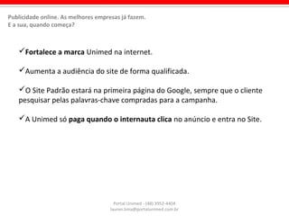 Fortalece a marca Unimed na internet.
Aumenta a audiência do site de forma qualificada.
O Site Padrão estará na primeira página do Google, sempre que o cliente
pesquisar pelas palavras-chave compradas para a campanha.
A Unimed só paga quando o internauta clica no anúncio e entra no Site.
Portal Unimed - (48) 3952-4404
lauren.lima@portalunimed.com.br
Publicidade online. As melhores empresas já fazem.
E a sua, quando começa?
 