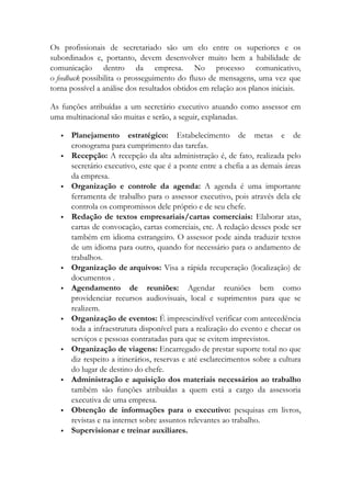 Os profissionais de secretariado são um elo entre os superiores e os
subordinados e, portanto, devem desenvolver muito bem a habilidade de
comunicação dentro da empresa. No processo comunicativo,
o feedback possibilita o prosseguimento do fluxo de mensagens, uma vez que
torna possível a análise dos resultados obtidos em relação aos planos iniciais.
As funções atribuídas a um secretário executivo atuando como assessor em
uma multinacional são muitas e serão, a seguir, explanadas.
 Planejamento estratégico: Estabelecimento de metas e de
cronograma para cumprimento das tarefas.
 Recepção: A recepção da alta administração é, de fato, realizada pelo
secretário executivo, este que é a ponte entre a chefia a as demais áreas
da empresa.
 Organização e controle da agenda: A agenda é uma importante
ferramenta de trabalho para o assessor executivo, pois através dela ele
controla os compromissos dele próprio e de seu chefe.
 Redação de textos empresariais/cartas comerciais: Elaborar atas,
cartas de convocação, cartas comerciais, etc. A redação desses pode ser
também em idioma estrangeiro. O assessor pode ainda traduzir textos
de um idioma para outro, quando for necessário para o andamento de
trabalhos.
 Organização de arquivos: Visa a rápida recuperação (localização) de
documentos .
 Agendamento de reuniões: Agendar reuniões bem como
providenciar recursos audiovisuais, local e suprimentos para que se
realizem.
 Organização de eventos: É imprescindível verificar com antecedência
toda a infraestrutura disponível para a realização do evento e checar os
serviços e pessoas contratadas para que se evitem imprevistos.
 Organização de viagens: Encarregado de prestar suporte total no que
diz respeito a itinerários, reservas e até esclarecimentos sobre a cultura
do lugar de destino do chefe.
 Administração e aquisição dos materiais necessários ao trabalho
também são funções atribuídas a quem está a cargo da assessoria
executiva de uma empresa.
 Obtenção de informações para o executivo: pesquisas em livros,
revistas e na internet sobre assuntos relevantes ao trabalho.
 Supervisionar e treinar auxiliares.
 