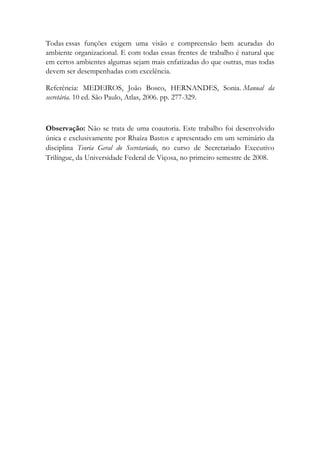 Todas essas funções exigem uma visão e compreensão bem acuradas do
ambiente organizacional. E com todas essas frentes de trabalho é natural que
em certos ambientes algumas sejam mais enfatizadas do que outras, mas todas
devem ser desempenhadas com excelência.
Referência: MEDEIROS, João Bosco, HERNANDES, Sonia. Manual da
secretária. 10 ed. São Paulo, Atlas, 2006. pp. 277-329.
Observação: Não se trata de uma coautoria. Este trabalho foi desenvolvido
única e exclusivamente por Rhaíza Bastos e apresentado em um seminário da
disciplina Teoria Geral do Secretariado, no curso de Secretariado Executivo
Trilíngue, da Universidade Federal de Viçosa, no primeiro semestre de 2008.
 