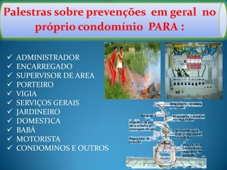 Palestras sobre prevenções em geral no
próprio condomínio PARA :
 ADMINISTRADOR
 ENCARREGADO
 SUPERVISOR DE AREA
 PORTEIRO
 VIGIA
 SERVIÇOS GERAIS
 JARDINEIRO
 DOMESTICA
 BABÁ
 MOTORISTA
 CONDOMINOS E OUTROS
 