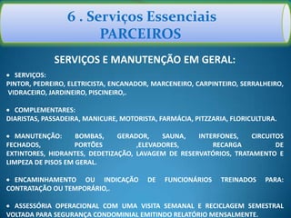6 . Serviços Essenciais
PARCEIROS
SERVIÇOS E MANUTENÇÃO EM GERAL:
SERVIÇOS:
PINTOR, PEDREIRO, ELETRICISTA, ENCANADOR, MARCENEIRO, CARPINTEIRO, SERRALHEIRO,
VIDRACEIRO, JARDINEIRO, PISCINEIRO,.
COMPLEMENTARES:
DIARISTAS, PASSADEIRA, MANICURE, MOTORISTA, FARMÁCIA, PITZZARIA, FLORICULTURA.
MANUTENÇÃO: BOMBAS, GERADOR, SAUNA, INTERFONES, CIRCUITOS
FECHADOS, PORTÕES ,ELEVADORES, RECARGA DE
EXTINTORES, HIDRANTES, DEDETIZAÇÃO, LAVAGEM DE RESERVATÓRIOS, TRATAMENTO E
LIMPEZA DE PISOS EM GERAL.
ENCAMINHAMENTO OU INDICAÇÃO DE FUNCIONÁRIOS TREINADOS PARA:
CONTRATAÇÃO OU TEMPORÁRIO,.
ASSESSÓRIA OPERACIONAL COM UMA VISITA SEMANAL E RECICLAGEM SEMESTRAL
VOLTADA PARA SEGURANÇA CONDOMINIAL EMITINDO RELATÓRIO MENSALMENTE.
 