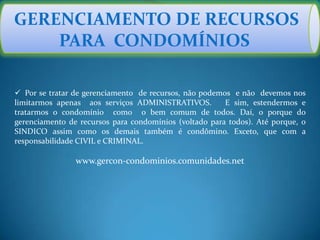 GERENCIAMENTO DE RECURSOS
PARA CONDOMÍNIOS
 Por se tratar de gerenciamento de recursos, não podemos e não devemos nos
limitarmos apenas aos serviços ADMINISTRATIVOS. E sim, estendermos e
tratarmos o condomínio como o bem comum de todos. Daí, o porque do
gerenciamento de recursos para condomínios (voltado para todos). Até porque, o
SINDICO assim como os demais também é condômino. Exceto, que com a
responsabilidade CIVIL e CRIMINAL.
www.gercon-condominios.comunidades.net
 