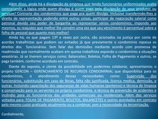 Além disso, ainda há a divulgação da empresa que tendo funcionários uniformizados acaba
contrariando a lógica onde quem divulga é quem paga pela divulgação de seus produtos ou
serviços! Contrario dos condomínios que paga pra quem divulga. Inclusive transferindo-lhes o
direito de representação podendo entre outras coisas, participar de negociação salarial como
patronal devido seu poder de barganha ao representar vários condomínios; impondo aos
mesmos, os reajustes que melhor lhe convém uma vez que seu vencimento é percentual sobre a
folha de pessoal que quanto mais melhor!
Ainda há, os que pagam 13º e vezes por outra, são acionados na justiça por conta de
acordos trabalhistas que podiam ser evitados já que previamente o condomínio repassa os
direitos dos funcionários. Sem falar das demissões mediante acordo com promessa de
readmissão que normalmente acabam em queixa trabalhista expondo o condomínio a situações
vexatórias. Já se tiverem serviços como: Balancetes, Boletos, Folha de Pagamento e outros, se
paga também, conforme acordado em contrato.
Diante do exposto, e ciente da possibilidade em podermos colaborar, apresentamos o
projeto GERCON – GERENCIAMENTO DE RECURSOS CONDOMINIAL que disponibiliza para os
condomínios, o atendimento dessas necessidades como: Supervisão dos
funcionários, substituição em caso de férias, falta não justificada, licença medica, demissão, e
outras. Incluindo capacitação dos seguranças de vidas humanas (porteiros) e técnica de limpeza
e conservação para os serventes no próprio condomínio e técnica de prevenção de acidentes e
incêndio para os funcionários das unidades comerciais ou residenciais. Além dos serviços
voltados para: FOLHA DE PAGAMENTO, BOLETOS, BALANCETES e outros acordados em contrato
pelo mesmo custo praticado atualmente ou a combinar, sem a necessidade da terceirização.
Cordialmente,
 