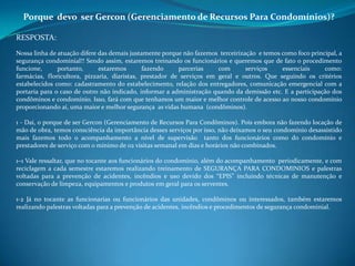 Porque devo ser Gercon (Gerenciamento de Recursos Para Condomínios)?
RESPOSTA:
Nossa linha de atuação difere das demais justamente porque não fazemos terceirização e temos como foco principal, a
segurança condominial!! Sendo assim, estaremos treinando os funcionários e queremos que de fato o procedimento
funcione, portanto, estaremos fazendo parcerias com serviços essenciais como:
farmácias, floricultora, pizzaria, diaristas, prestador de serviços em geral e outros. Que seguindo os critérios
estabelecidos como: cadastramento do estabelecimento, relação dos entregadores, comunicação emergencial com a
portaria para o caso de outro não indicado, informar a administração quando da demissão etc. E a participação dos
condôminos e condomínio. Isso, fará com que tenhamos um maior e melhor controle de acesso ao nosso condomínio
proporcionando aí, uma maior e melhor segurança as vidas humana (condôminos).
1 - Daí, o porque de ser Gercon (Gerenciamento de Recursos Para Condôminos). Pois embora não fazendo locação de
mão de obra, temos consciência da importância desses serviços por isso, não deixamos o seu condomínio desassistido
mais fazemos todo o acompanhamento a nível de supervisão tanto dos funcionários como do condomínio e
prestadores de serviço com o mínimo de 02 visitas semanal em dias e horários não combinados.
1–1 Vale ressaltar, que no tocante aos funcionários do condomínio, além do acompanhamento periodicamente, e com
reciclagem a cada semestre estaremos realizando treinamento de SEGURANÇA PARA CONDOMINIOS e palestras
voltadas para a prevenção de acidentes, incêndios e uso devido dos “EPIS” incluindo técnicas de manutenção e
conservação de limpeza, equipamentos e produtos em geral para os serventes.
1-2 Já no tocante as funcionarias ou funcionários das unidades, condôminos ou interessados, também estaremos
realizando palestras voltadas para a prevenção de acidentes, incêndios e procedimentos de segurança condominial.
 