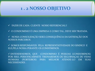 1 . 2 NOSSO OBJETIVO
 FAZER DE CADA CLIENTE NOSSO REFERENCIAL!!
 O CONDOMINIO É UMA EMPRESA E COMO TAL, DEVE SER TRATADA.
 NOSSA CONSOLIDAÇÃO SERÁ CONSEQUÊNCIA DA SATISFAÇÃO DOS
NOSSOS PARCEIROS.
 SOMOS RESPONSAVEIS PELA REPRESENTATIVIDADE DO SINDICO E
ELE,PELA NOSSA PERANTE OS CONDÔMINOS.
 ENTENDENDMOS, QUE CONDOMINIO É PESSOAS (CONDOMINOS)
POR ISSO, PERIODICAMNETE TREINAREMOS OS SEGURNAÇAS DE VIDAS
HUMANA (PORTEIROS) PARA MELHOR ATENDE-LO EM SUAS
NECESSIDADES .
 
