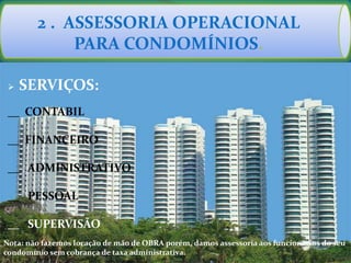 2 . ASSESSORIA OPERACIONAL
PARA CONDOMÍNIOS.
 SERVIÇOS:
__ CONTABIL
__ FINANCEIRO
__ ADMINISTRATIVO
__ PESSOAL
__ SUPERVISÃO
Nota: não fazemos locação de mão de OBRA porém, damos assessoria aos funcionários do seu
condomínio sem cobrança de taxa administrativa.
 