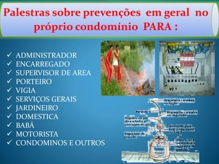 Palestras sobre prevenções em geral no
próprio condomínio PARA :
 ADMINISTRADOR
 ENCARREGADO
 SUPERVISOR DE AREA
 PORTEIRO
 VIGIA
 SERVIÇOS GERAIS
 JARDINEIRO
 DOMESTICA
 BABÁ
 MOTORISTA
 CONDOMINOS E OUTROS
 