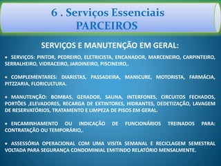 6 . Serviços Essenciais
PARCEIROS
SERVIÇOS E MANUTENÇÃO EM GERAL:
 SERVIÇOS: PINTOR, PEDREIRO, ELETRICISTA, ENCANADOR, MARCENEIRO, CARPINTEIRO,
SERRALHEIRO, VIDRACEIRO, JARDINEIRO, PISCINEIRO,.
 COMPLEMENTARES: DIARISTAS, PASSADEIRA, MANICURE, MOTORISTA, FARMÁCIA,
PITZZARIA, FLORICULTURA.
 MANUTENÇÃO: BOMBAS, GERADOR, SAUNA, INTERFONES, CIRCUITOS FECHADOS,
PORTÕES ,ELEVADORES, RECARGA DE EXTINTORES, HIDRANTES, DEDETIZAÇÃO, LAVAGEM
DE RESERVATÓRIOS, TRATAMENTO E LIMPEZA DE PISOS EM GERAL.
 ENCAMINHAMENTO OU INDICAÇÃO DE FUNCIONÁRIOS TREINADOS PARA:
CONTRATAÇÃO OU TEMPORÁRIO,.
 ASSESSÓRIA OPERACIONAL COM UMA VISITA SEMANAL E RECICLAGEM SEMESTRAL
VOLTADA PARA SEGURANÇA CONDOMINIAL EMITINDO RELATÓRIO MENSALMENTE.
 