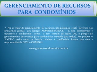 GERENCIAMENTO DE RECURSOS
PARA CONDOMÍNIOS
 Por se tratar de gerenciamento de recursos, não podemos e não devemos nos
limitarmos apenas aos serviços ADMINISTRATIVOS. E sim, estendermos e
tratarmos o condomínio como o bem comum de todos. Daí, o porque do
gerenciamento de recursos para condomínios (voltado para todos). Até porque, o
SINDICO assim como os demais também é condômino. Exceto, que com a
responsabilidade CIVIL e CRIMINAL.
www.gercon-condominios.com.br
 