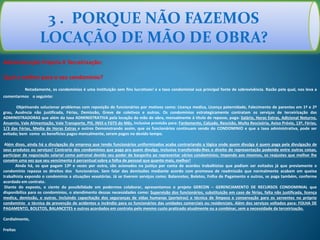 Administração Própria X Terceirização:
Qual a melhor para o seu condomínio?
Notadamente, os condomínios é uma instituição sem fins lucrativos! e a taxa condominial sua principal fonte de sobrevivência. Razão pela qual, nos leva a
comentarmos o seguinte:
Objetivando solucionar problemas com reposição de funcionários por motivos como: Licença medica, Licença paternidade, Falecimento de parentes em 1º e 2º
grau, Ausência não justificada, Férias, Demissão, Greve de coletivos e outros. Os condomínios estrategicamente contratam os serviços de terceirização das
ADMINISTRADORAS que além da taxa ADMINISTRATIVA pela locação da mão de obra, mensalmente á titulo de repasse, paga: Salário, Horas Extras, Adicional Noturno,
Anuenio, Vale Alimentação, Vale Transporte, PIS, INSS e FGTS do Mês. Inclusive provisão para: Fardamento, Calçado, Rescisão, Multa Rescisória, Aviso Prévio, 13º, Férias,
1/3 das Férias, Media de Horas Extras e outros Demonstrando assim, que os funcionários continuam sendo do CONDOMINIO e que a taxa administrativa, pode ser
evitada; bem como os benefícios pagos mensalmente, serem pagos no devido tempo.
Além disso, ainda há a divulgação da empresa que tendo funcionários uniformizados acaba contrariando a lógica onde quem divulga é quem paga pela divulgação de
seus produtos ou serviços! Contrario dos condomínios que paga pra quem divulga. Inclusive transferindo-lhes o direito de representação podendo entre outras coisas,
participar de negociação salarial como patronal devido seu poder de barganha ao representar vários condomínios; impondo aos mesmos, os reajustes que melhor lhe
convém uma vez que seu vencimento é percentual sobre a folha de pessoal que quanto mais, melhor!
Ainda há, os que pagam 13º e vezes por outra, são acionados na justiça por conta de acordos trabalhistas que podiam ser evitados já que previamente o
condomínio repassa os direitos dos funcionários. Sem falar das demissões mediante acordo com promessa de readmissão que normalmente acabam em queixa
trabalhista expondo o condomínio a situações vexatórias. Já se tiverem serviços como: Balancetes, Boletos, Folha de Pagamento e outros, se paga também, conforme
acordado em contrato.
Diante do exposto, e ciente da possibilidade em podermos colaborar, apresentamos o projeto GERCON – GERENCIAMENTO DE RECURSOS CONDOMINIAL que
disponibiliza para os condomínios, o atendimento dessas necessidades como: Supervisão dos funcionários, substituição em caso de férias, falta não justificada, licença
medica, demissão, e outras. Incluindo capacitação dos seguranças de vidas humanas (porteiros) e técnica de limpeza e conservação para os serventes no próprio
condomínio e técnica de prevenção de acidentes e incêndio para os funcionários das unidades comerciais ou residenciais. Além dos serviços voltados para: FOLHA DE
PAGAMENTO, BOLETOS, BALANCETES e outros acordados em contrato pelo mesmo custo praticado atualmente ou a combinar, sem a necessidade da terceirização.
Cordialmente,
Freitas
3 . PORQUE NÃO FAZEMOS
LOCAÇÃO DE MÃO DE OBRA?
 