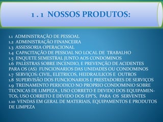 1 . 1 NOSSOS PRODUTOS:
1.1 ADMINISTRAÇÃO DE PESSOAL
1.2 ADMINISTRAÇÃO FINANCEIRA
1.3 ASSESSORIA OPERACIONAL
1.4 CAPACITAÇÃO DE PESSOAL NO LOCAL DE TRABALHO
1.5 ENQUETE SEMESTRAL JUNTO AOS CONDOMINOS
1.6 PALESTRAS SOBRE INCENDIO, E PREVENÇÃO DE ACIDENTES
PARA OS (AS) FUNCIONARIOS DAS UNIDADES OU CONDOMINOS
1.7 SERVIÇOS: CIVIL, ELETRICOS, HEIDRAULICOS E OUTROS
1.8 SUPERVISÃO DOS FUNCIONARIOS E PRESTADORES DE SERVIÇOS
1.9 TREINAMENTO PERIODICO NO PROPRIO CONDOMINIO SOBRE
TECNICAS DE LIMPEZA , USO CORRETO E DEVIDO DOS EQUIPAMEN-
TOS, USO CORRETO E DEVIDO DOS EPI”S, PARA OS SERVENTES
1.10 VENDAS EM GERAL DE MATERIAIS, EQUIPAMENTOS E PRODUTOS
DE LIMPEZA
 