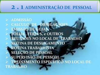 2 . 1 ADMINISTRAÇÃO DE PESSOAL
 ADMISSÃO
 CALCULO DE OBRIGAÇÃOES
 EMISSÃO DE GUIAS
 FOLHA , FERIA S, e OUTROS
 REUNIÕES NO LOCAL DE TRABALHO
 ROTINA DE DESLIGAMENTO
 ROTINA TRABALHISTA
 SELEÇÃO DE PESSOAL
 SUPERVISÃO DE PESSOAL
 TREINAMENTO ESPECIFICO NO LOCAL DE
TRABALHO
 