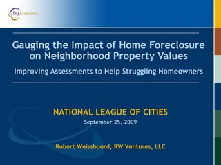 Gauging the Impact of Home Foreclosure
on Neighborhood Property Values
Improving Assessments to Help Struggling Homeowners
NATIONAL LEAGUE OF CITIES
September 25, 2009
Robert Weissbourd, RW Ventures, LLC
 