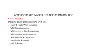 ASSESSORS (HOT-WORK CERTIFICATION) COURSE
Course Objective
The course covers following elements which are:
 Safety & Health (WSH) legislation
 WSH Risk Management
 WSH controls for High Risk Activities
 WSH measurement & monitoring
 WSH Objective & Programme
 Investigation & Analysis
 Audit & Review.
 