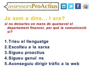 Ja som a dins... I ara?
si no deixaries en mans de qualsevol el
  departament financer, per què la comunicació
  sí?


1.Trieu el llenguatge
2.Escolteu a la xarxa
3.Sigueu proactius
4.Sigueu genuï ns
5.Aconseguiu dirigir tràfic a la web
 