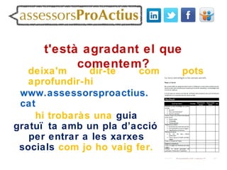 t'està agradant el que
           comentem?
   deixa'm     dir-te    com   pots
   aprofundir-hi
 www.assessorsproactius.
 cat
    hi trobaràs una guia
gratuï ta amb un pla d’acció
   per entrar a les xarxes
 socials com jo ho vaig fer.
 