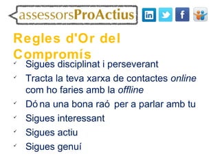 Regles d'Or del
Compromís

    Sigues disciplinat i perseverant

    Tracta la teva xarxa de contactes online
    com ho faries amb la offline

    Dó na una bona raó per a parlar amb tu

    Sigues interessant

    Sigues actiu

    Sigues genuí
 