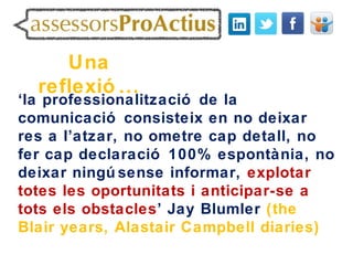 Una
  reflexió ...
‘la professionalització de la
comunicació consisteix en no deixar
res a l’atzar, no ometre cap detall, no
fer cap declaració 100% espontània, no
deixar ningú sense informar, explotar
totes les oportunitats i anticipar-se a
tots els obstacles’ Jay Blumler (the
Blair years, Alastair Campbell diaries)
 
