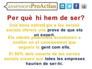 Per què hi hem de ser?
 Una bona estratè gia a les xarxes
socials ofereix una prova de que ets
              un expert.
 Els clients potencials acostumen a
   confiar en el coneixement que
      segueix la gent com ells.
  El 90% dels usuaris de les xarxes
socials creuen que totes les empreses
           haurien de ser-hi.
 