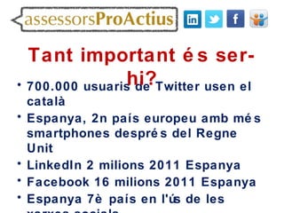Tant important é s ser-
                hi?Twitter usen el
• 700.000 usuaris de
    català
•   Espanya, 2n país europeu amb mé s
    smartphones despré s del Regne
    Unit
•   LinkedIn 2 milions 2011 Espanya
•   Facebook 16 milions 2011 Espanya
•   Espanya 7è país en l'ús de les
 