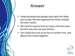 • Understanding how people learn best will allow
you to plan the best approach for them, and get
the best results.
• We tend to assume that our way is the best way !
but this may not suit your learner
• You could carry out an on-line or written test, and
discuss the results together.
Answer
 