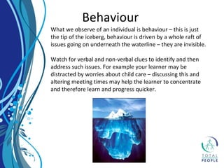 Behaviour
What we observe of an individual is behaviour – this is just
the tip of the iceberg, behaviour is driven by a whole raft of
issues going on underneath the waterline – they are invisible.
Watch for verbal and non-verbal clues to identify and then
address such issues. For example your learner may be
distracted by worries about child care – discussing this and
altering meeting times may help the learner to concentrate
and therefore learn and progress quicker.
 
