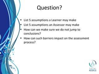 • List 5 assumptions a Learner may make
• List 5 assumptions an Assessor may make
• How can we make sure we do not jump to
conclusions?
• How can such barriers impact on the assessment
process?
Question?
 