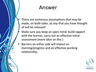 • There are numerous assumptions that may be
made, on both sides, so any that you have thought
of will be relevant!
• Make sure you keep an open mind, build rapport
with the learner, carry out an effective initial
assessment (more later on this )
• Barriers on either side will impact on
learning/progress and an effective working
relationship.
Answer
 