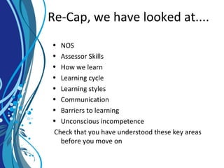 Re-Cap, we have looked at....
• NOS
• Assessor Skills
• How we learn
• Learning cycle
• Learning styles
• Communication
• Barriers to learning
• Unconscious incompetence
Check that you have understood these key areas
before you move on
 