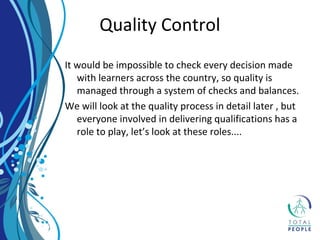 It would be impossible to check every decision made
with learners across the country, so quality is
managed through a system of checks and balances.
We will look at the quality process in detail later , but
everyone involved in delivering qualifications has a
role to play, let’s look at these roles....
Quality Control
 