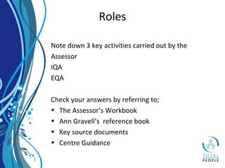 Note down 3 key activities carried out by the
Assessor
IQA
EQA
Check your answers by referring to;
• The Assessor’s Workbook
• Ann Gravell’s reference book
• Key source documents
• Centre Guidance
Roles
 