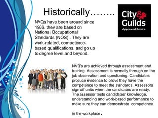Historically……..
NVQs have been around since
1986, they are based on
National Occupational
Standards (NOS) . They are
work-related, competence-
based qualifications, and go up
to degree level and beyond.
NVQ's are achieved through assessment and
training. Assessment is normally through on the
job observation and questioning. Candidates
produce evidence to prove they have the
competence to meet the standards. Assessors
sign off units when the candidates are ready.
The assessor tests candidates’ knowledge,
understanding and work-based performance to
make sure they can demonstrate competence
in the workplace.
 