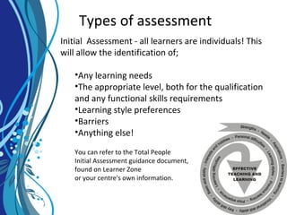 Types of assessment
Initial Assessment - all learners are individuals! This
will allow the identification of;
•Any learning needs
•The appropriate level, both for the qualification
and any functional skills requirements
•Learning style preferences
•Barriers
•Anything else!
You can refer to the Total People
Initial Assessment guidance document,
found on Learner Zone
or your centre's own information.
 