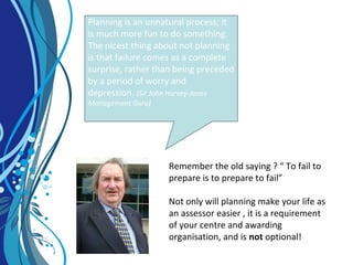 Planning is an unnatural process; it
is much more fun to do something.
The nicest thing about not planning
is that failure comes as a complete
surprise, rather than being preceded
by a period of worry and
depression. (Sir John Harvey-Jones
Management Guru)
Remember the old saying ? “ To fail to
prepare is to prepare to fail”
Not only will planning make your life as
an assessor easier , it is a requirement
of your centre and awarding
organisation, and is not optional!
 