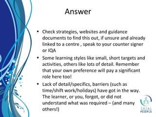 • Check strategies, websites and guidance
documents to find this out, if unsure and already
linked to a centre , speak to your counter signer
or IQA
• Some learning styles like small, short targets and
activities, others like lots of detail. Remember
that your own preference will pay a significant
role here too!
• Lack of detail/specifics, barriers (such as
time/shift work/holidays) have got in the way.
The learner, or you, forgot, or did not
understand what was required – (and many
others!)
Answer
 