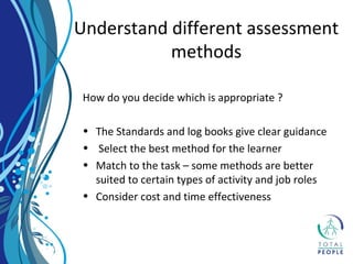 Understand different assessment
methods
How do you decide which is appropriate ?
• The Standards and log books give clear guidance
• Select the best method for the learner
• Match to the task – some methods are better
suited to certain types of activity and job roles
• Consider cost and time effectiveness
 