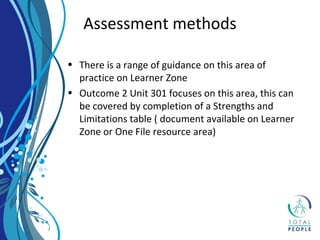 • There is a range of guidance on this area of
practice on Learner Zone
• Outcome 2 Unit 301 focuses on this area, this can
be covered by completion of a Strengths and
Limitations table ( document available on Learner
Zone or One File resource area)
Assessment methods
 