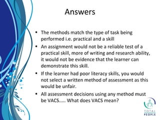 • The methods match the type of task being
performed i.e. practical and a skill
• An assignment would not be a reliable test of a
practical skill, more of writing and research ability,
it would not be evidence that the learner can
demonstrate this skill.
• If the learner had poor literacy skills, you would
not select a written method of assessment as this
would be unfair.
• All assessment decisions using any method must
be VACS..... What does VACS mean?
Answers
 