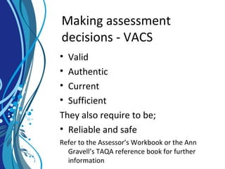 Making assessment
decisions - VACS
• Valid
• Authentic
• Current
• Sufficient
They also require to be;
• Reliable and safe
Refer to the Assessor’s Workbook or the Ann
Gravell’s TAQA reference book for further
information
 